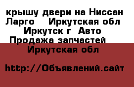 крышу,двери на Ниссан Ларго. - Иркутская обл., Иркутск г. Авто » Продажа запчастей   . Иркутская обл.